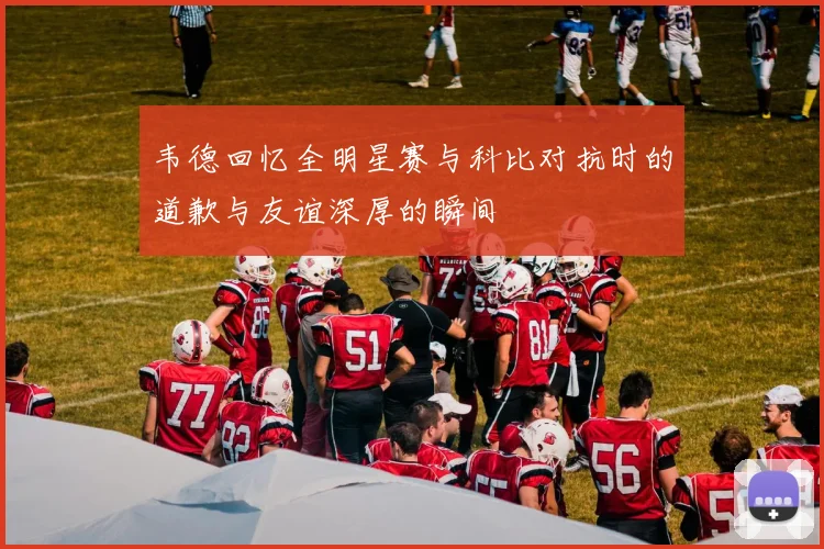 韦德回忆全明星赛与科比对抗时的道歉与友谊深厚的瞬间