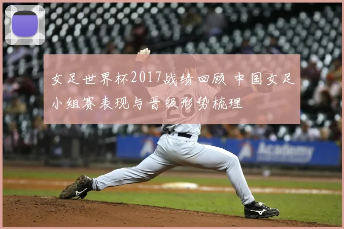 女足世界杯2017战绩回顾 中国女足小组赛表现与晋级形势梳理