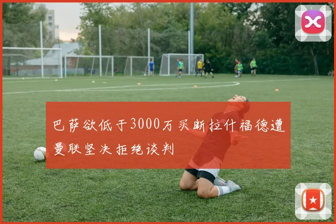 巴萨欲低于3000万买断拉什福德遭曼联坚决拒绝谈判