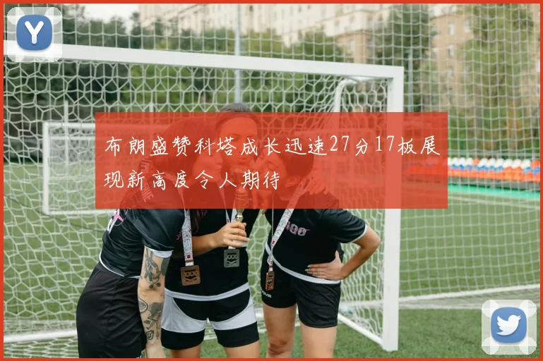 布朗盛赞科塔成长迅速27分17板展现新高度令人期待
