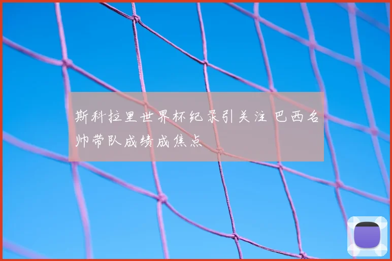 斯科拉里世界杯纪录引关注 巴西名帅带队成绩成焦点