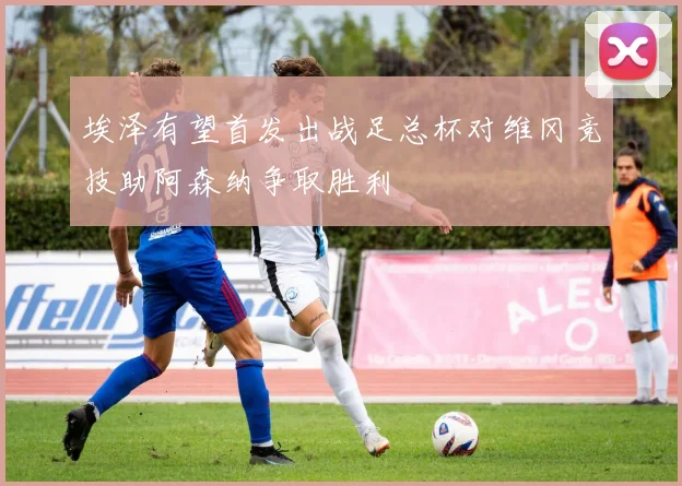 埃泽有望首发出战足总杯对维冈竞技助阿森纳争取胜利