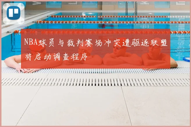 NBA球员与裁判赛场冲突遭驱逐联盟将启动调查程序