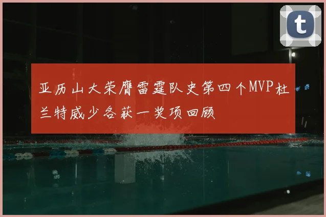 亚历山大荣膺雷霆队史第四个MVP杜兰特威少各获一奖项回顾
