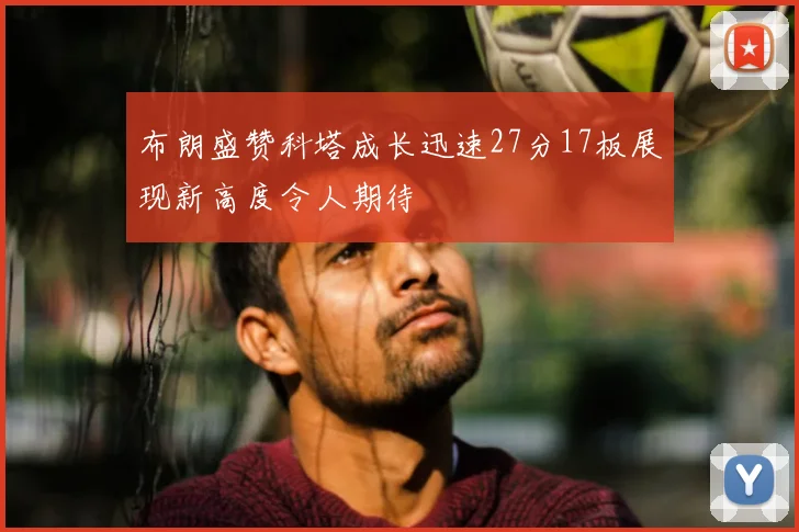 布朗盛赞科塔成长迅速27分17板展现新高度令人期待