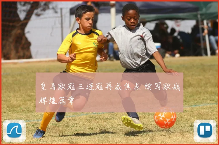 皇马欧冠三连冠再成焦点 续写欧战辉煌篇章