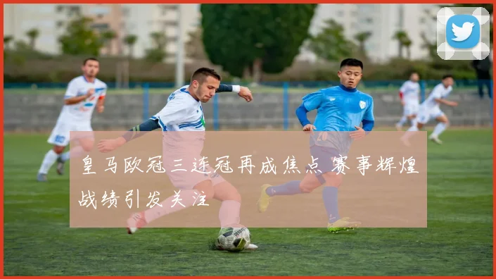 皇马欧冠三连冠再成焦点 赛事辉煌战绩引发关注
