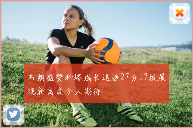 布朗盛赞科塔成长迅速27分17板展现新高度令人期待