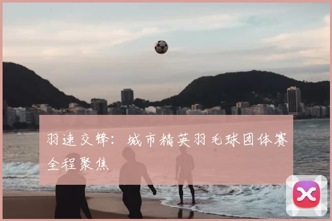 羽速交锋：城市精英羽毛球团体赛全程聚焦