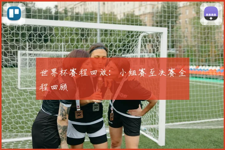 世界杯赛程回放:小组赛至决赛全程回顾