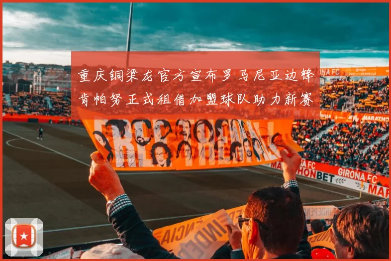 重庆铜梁龙官方宣布罗马尼亚边锋肯帕努正式租借加盟球队助力新赛季