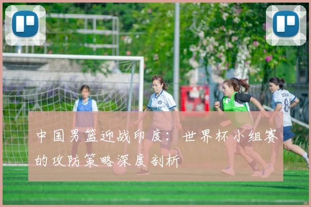 中国男篮迎战印度:世界杯小组赛的攻防策略深度剖析