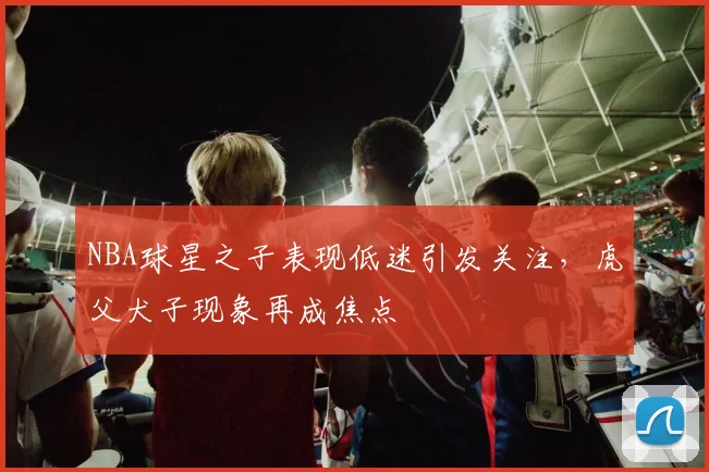 NBA球星之子表现低迷引发关注，虎父犬子现象再成焦点