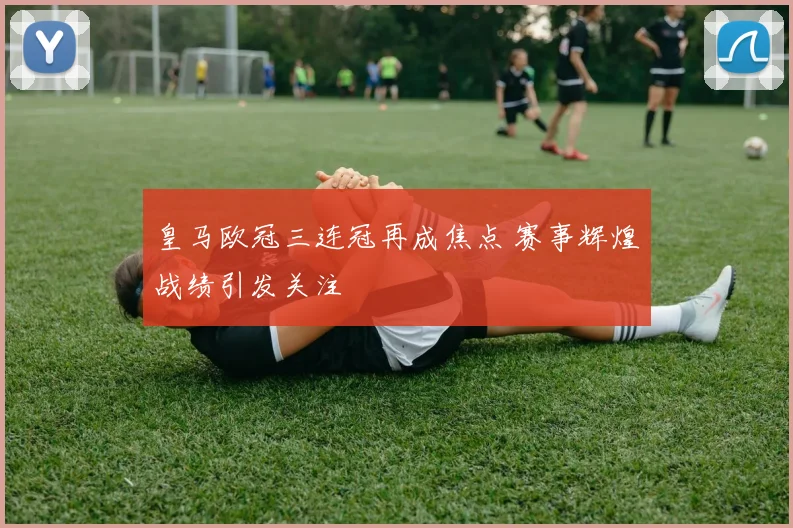 皇马欧冠三连冠再成焦点 赛事辉煌战绩引发关注