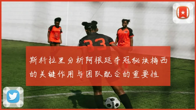 斯科拉里分析阿根廷夺冠秘诀梅西的关键作用与团队配合的重要性