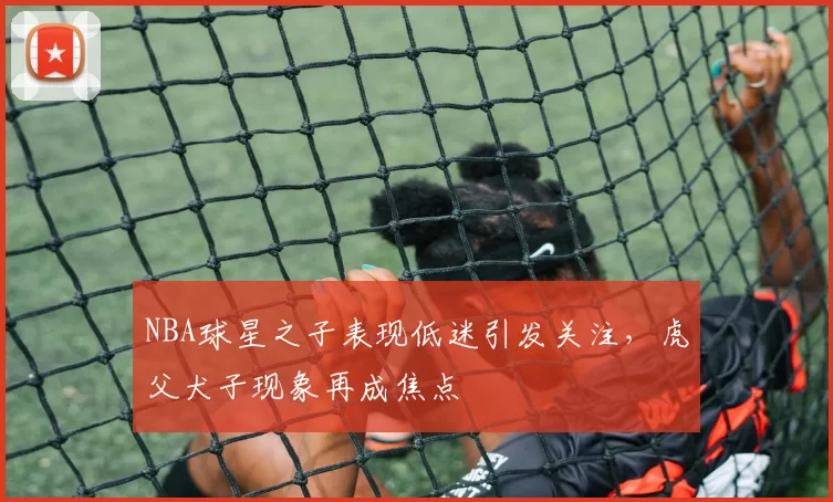 NBA球星之子表现低迷引发关注，虎父犬子现象再成焦点