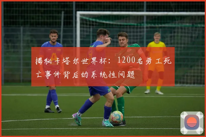 揭秘卡塔尔世界杯：1200名劳工死亡事件背后的系统性问题
