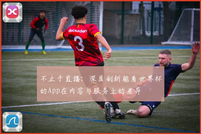 不止于直播:深度剖析能看世界杯的App在内容与服务上的差异