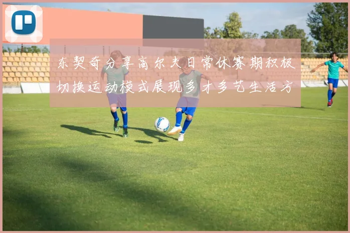 东契奇分享高尔夫日常休赛期积极切换运动模式展现多才多艺生活方式