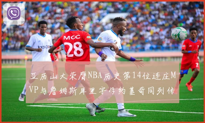 亚历山大荣膺NBA历史第14位连庄MVP与詹姆斯库里字母约基奇同列传奇行列