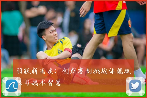 羽跃新高度：创新赛制挑战体能极限与战术智慧