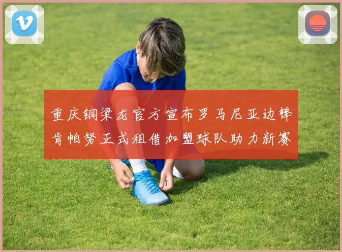 重庆铜梁龙官方宣布罗马尼亚边锋肯帕努正式租借加盟球队助力新赛季