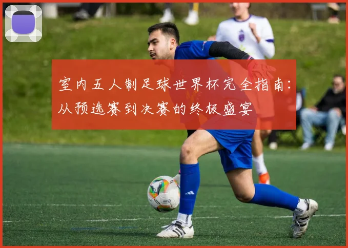 室内五人制足球世界杯完全指南：从预选赛到决赛的终极盛宴
