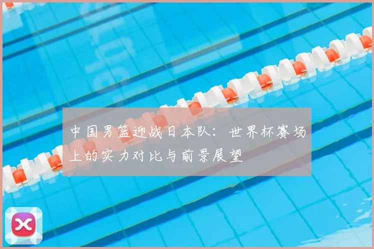 中国男篮迎战日本队:世界杯赛场上的实力对比与前景展望
