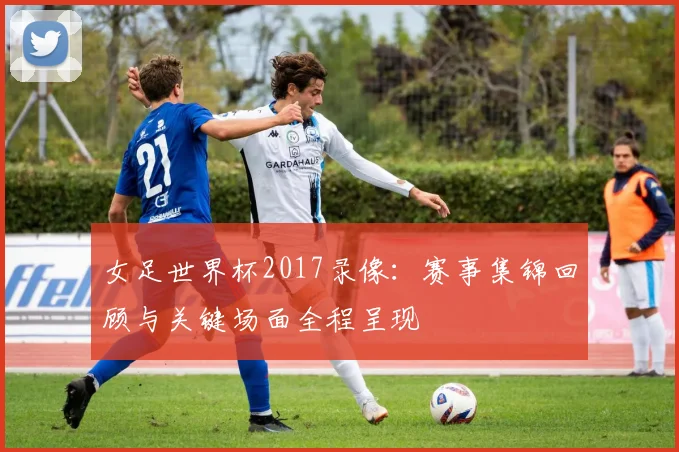 女足世界杯2017录像：赛事集锦回顾与关键场面全程呈现