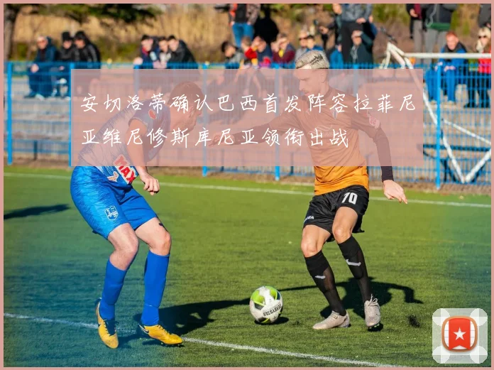 安切洛蒂确认巴西首发阵容拉菲尼亚维尼修斯库尼亚领衔出战
