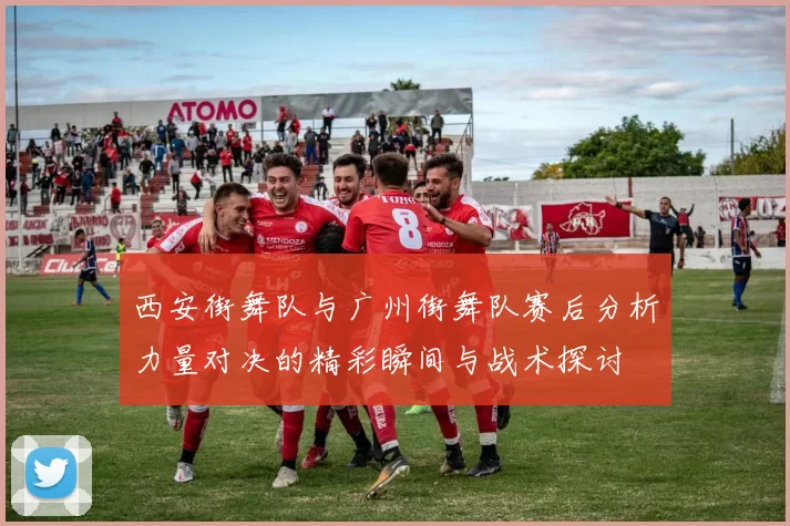 西安街舞队与广州街舞队赛后分析力量对决的精彩瞬间与战术探讨