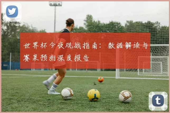 世界杯今夜观战指南：数据解读与赛果预测深度报告