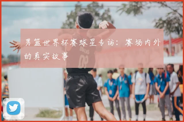 男篮世界杯赛球星专访:赛场内外的真实故事